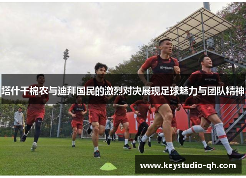 塔什干棉农与迪拜国民的激烈对决展现足球魅力与团队精神